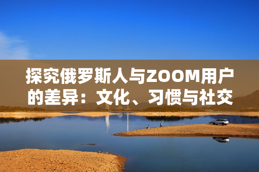 探究俄罗斯人与ZOOM用户的差异：文化、习惯与社交行为的比较