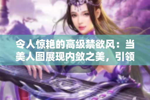 令人惊艳的高级禁欲风：当美人图展现内敛之美，引领时尚与高雅的完美结合