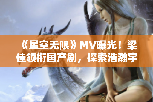 《星空无限》MV曝光！梁佳领衔国产剧，探索浩瀚宇宙新篇章