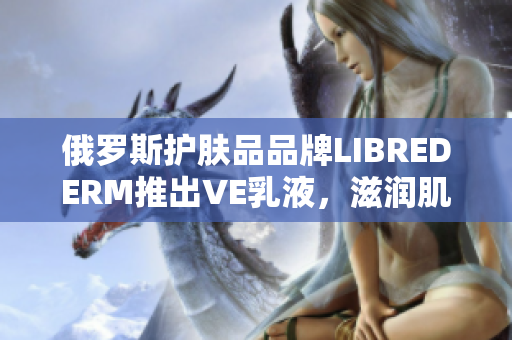 俄罗斯护肤品品牌LIBREDERM推出VE乳液，滋润肌肤，护理受损皮肤