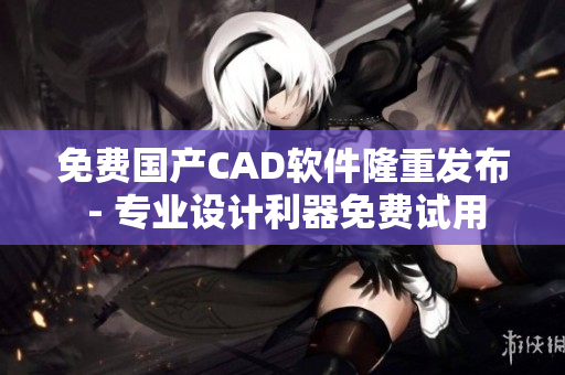 免费国产CAD软件隆重发布 - 专业设计利器免费试用