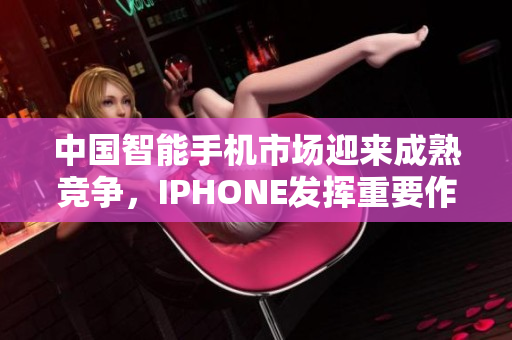 中国智能手机市场迎来成熟竞争，IPHONE发挥重要作用