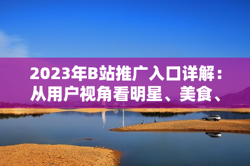 2023年B站推广入口详解：从用户视角看明星、美食、旅行、科技等热门内容