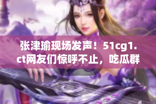 张津瑜现场发声！51cg1.ct网友们惊呼不止，吃瓜群众热议纷纷