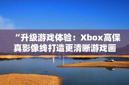 “升级游戏体验：Xbox高保真影像线打造更清晰游戏画面”