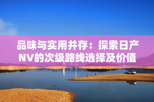 品味与实用并存：探索日产NV的次级路线选择及价值优势