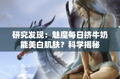 研究发现：魅魔每日挤牛奶能美白肌肤？科学揭秘