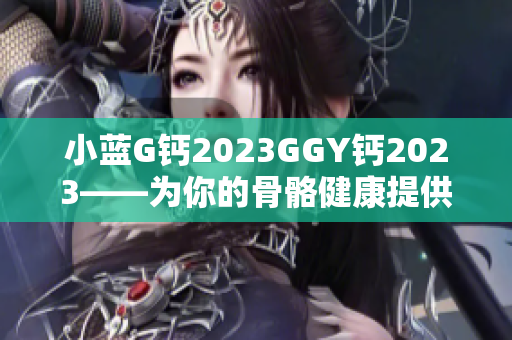 小蓝G钙2023GGY钙2023——为你的骨骼健康提供强力支持