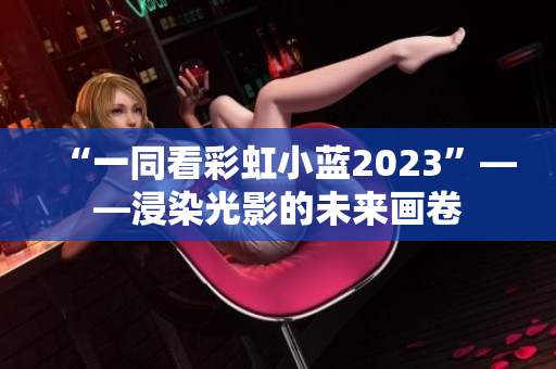 “一同看彩虹小蓝2023”——浸染光影的未来画卷