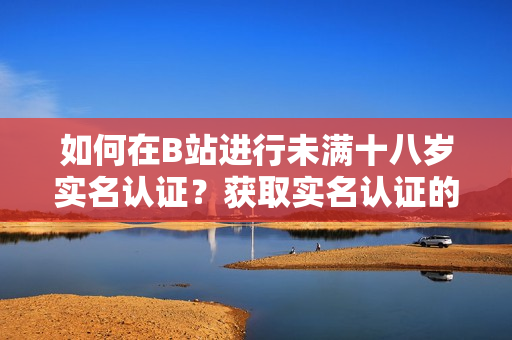 如何在B站进行未满十八岁实名认证？获取实名认证的方法和流程详解