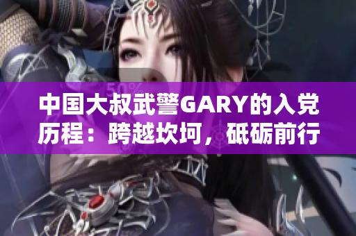 中国大叔武警GARY的入党历程：跨越坎坷，砥砺前行