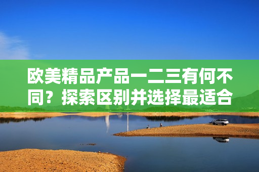 欧美精品产品一二三有何不同？探索区别并选择最适合您的产品