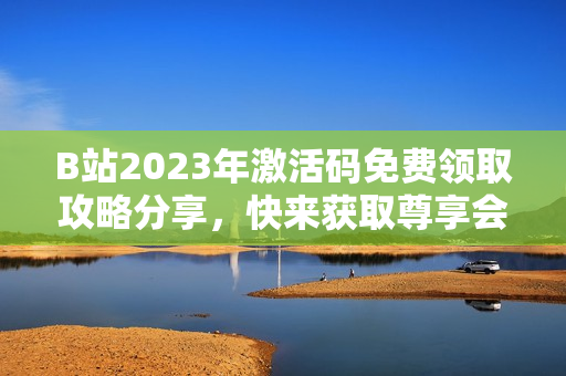 B站2023年激活码免费领取攻略分享，快来获取尊享会员权益