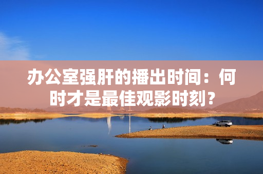 办公室强肝的播出时间：何时才是最佳观影时刻？