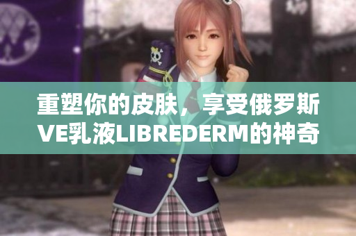 重塑你的皮肤，享受俄罗斯VE乳液LIBREDERM的神奇效果