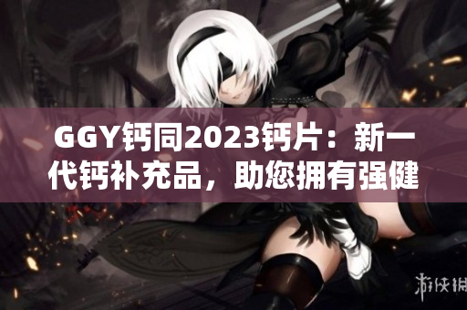 GGY钙同2023钙片：新一代钙补充品，助您拥有强健骨骼与健康生活！