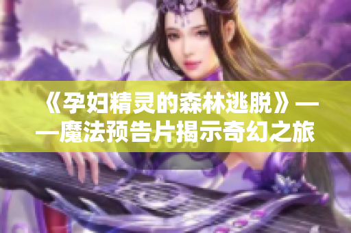 《孕妇精灵的森林逃脱》——魔法预告片揭示奇幻之旅