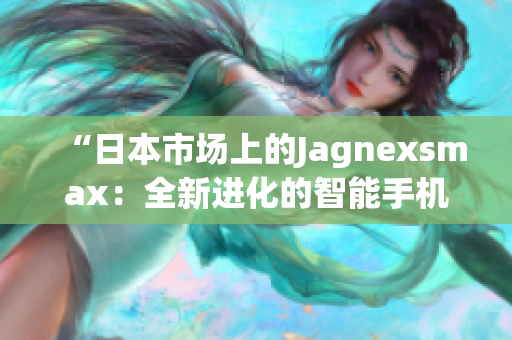 “日本市场上的Jagnexsmax：全新进化的智能手机霸主”