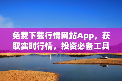 免费下载行情网站App，获取实时行情，投资必备工具