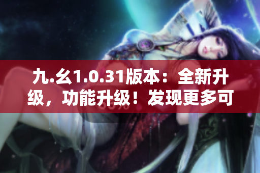 九.幺1.0.31版本：全新升级，功能升级！发现更多可能性！