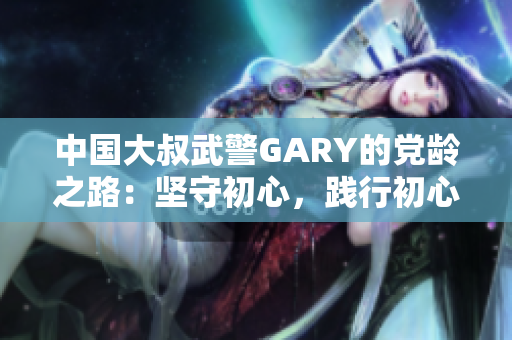 中国大叔武警GARY的党龄之路：坚守初心，践行初心