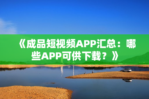 《成品短视频APP汇总：哪些APP可供下载？》