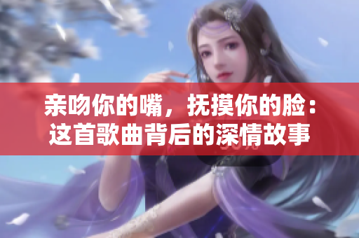 亲吻你的嘴，抚摸你的脸：这首歌曲背后的深情故事