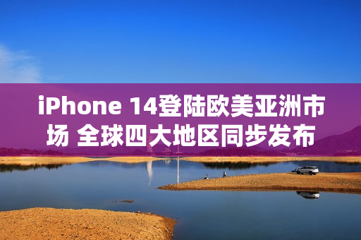 iPhone 14登陆欧美亚洲市场 全球四大地区同步发布