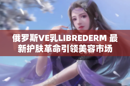 俄罗斯VE乳LIBREDERM 最新护肤革命引领美容市场