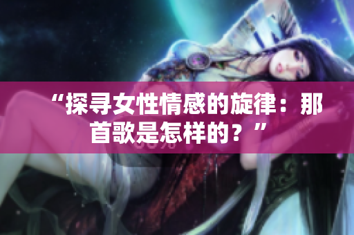 “探寻女性情感的旋律：那首歌是怎样的？”