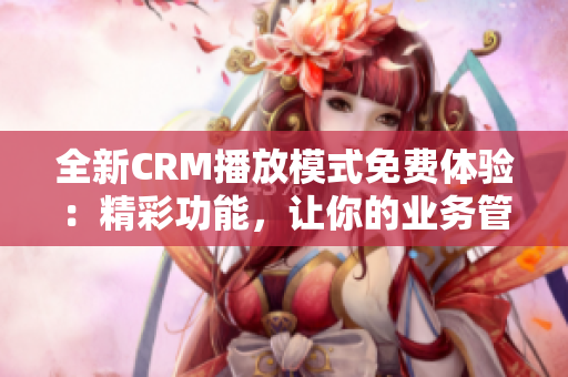 全新CRM播放模式免费体验：精彩功能，让你的业务管理更高效