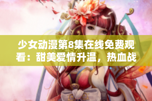 少女动漫第8集在线免费观看：甜美爱情升温，热血战斗激情迸发