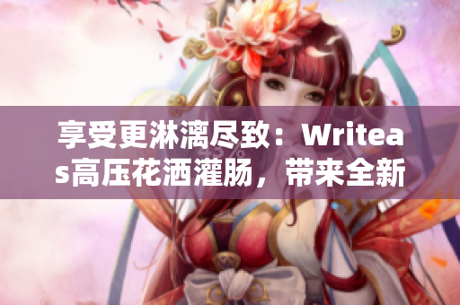 享受更淋漓尽致：Writeas高压花洒灌肠，带来全新沐浴体验！