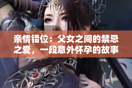 亲情错位：父女之间的禁忌之爱，一段意外怀孕的故事