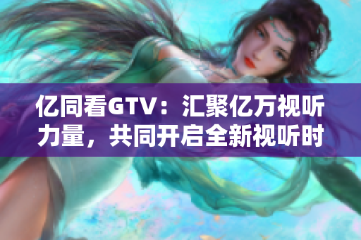 亿同看GTV：汇聚亿万视听力量，共同开启全新视听时代