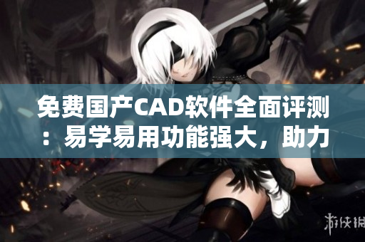 免费国产CAD软件全面评测：易学易用功能强大，助力工程设计效率提升