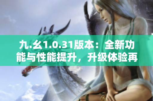 九.幺1.0.31版本：全新功能与性能提升，升级体验再上新台阶！