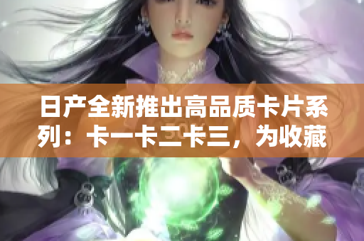 日产全新推出高品质卡片系列：卡一卡二卡三，为收藏爱好者提供多样化选择