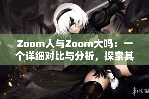 Zoom人与Zoom大吗：一个详细对比与分析，探索其功能与性能差异