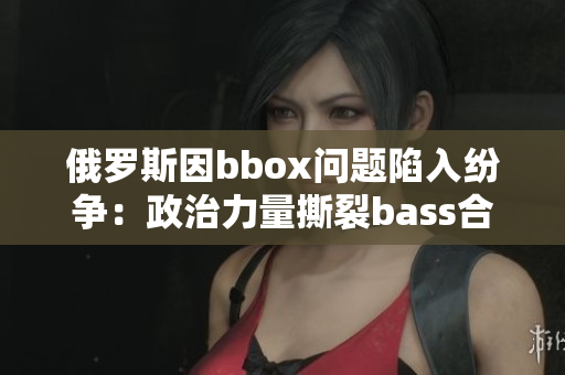 俄罗斯因bbox问题陷入纷争：政治力量撕裂bass合作