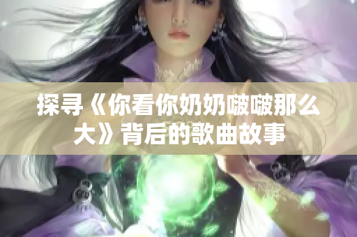 探寻《你看你奶奶啵啵那么大》背后的歌曲故事