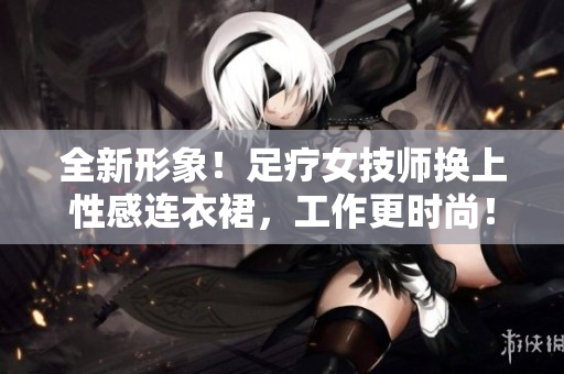 全新形象！足疗女技师换上性感连衣裙，工作更时尚！