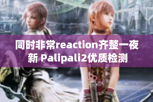 同时非常reaction齐整一夜 新 Palipali2优质检测