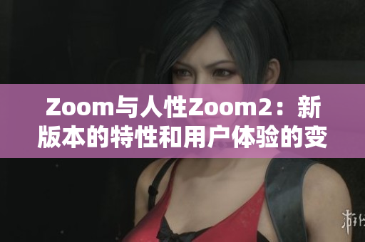 Zoom与人性Zoom2：新版本的特性和用户体验的变化