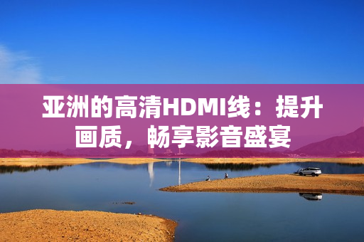 亚洲的高清HDMI线：提升画质，畅享影音盛宴