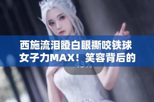 西施流泪瞪白眼撕咬铁球 女子力MAX！笑容背后的力量何在？