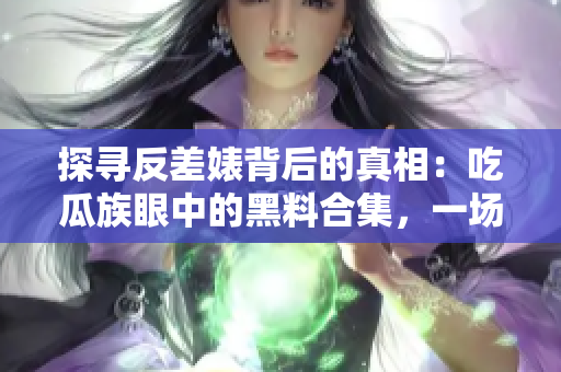 探寻反差婊背后的真相：吃瓜族眼中的黑料合集，一场万里长征的追寻