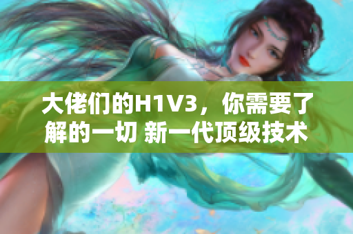 大佬们的H1V3，你需要了解的一切 新一代顶级技术解读与实用指南