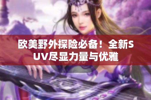 欧美野外探险必备！全新SUV尽显力量与优雅