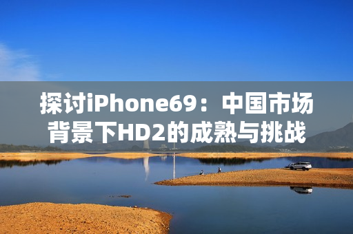 探讨iPhone69：中国市场背景下HD2的成熟与挑战